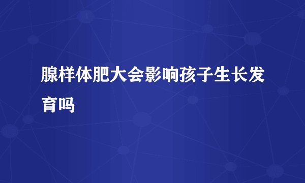 腺样体肥大会影响孩子生长发育吗