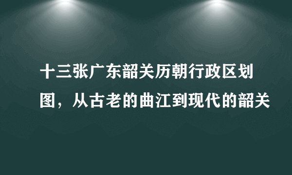 十三张广东韶关历朝行政区划图，从古老的曲江到现代的韶关