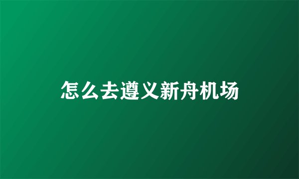 怎么去遵义新舟机场