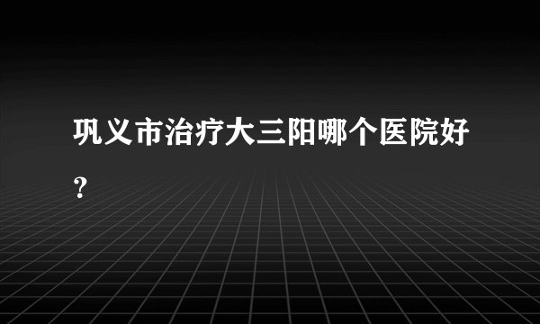 巩义市治疗大三阳哪个医院好？