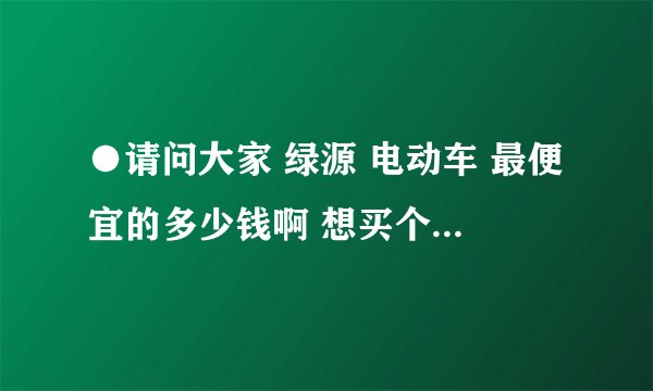 ●请问大家 绿源 电动车 最便宜的多少钱啊 想买个底价位的