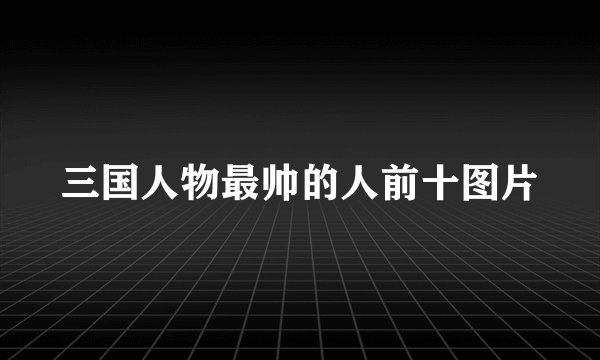 三国人物最帅的人前十图片
