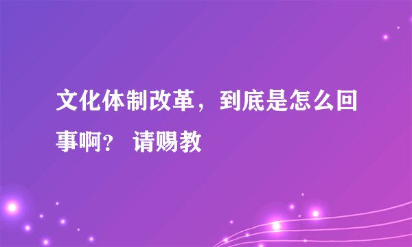文化体制改革，到底是怎么回事啊？ 请赐教