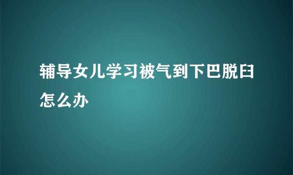 辅导女儿学习被气到下巴脱臼怎么办