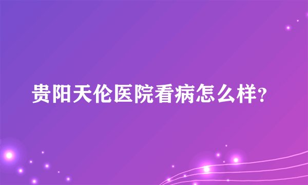 贵阳天伦医院看病怎么样？