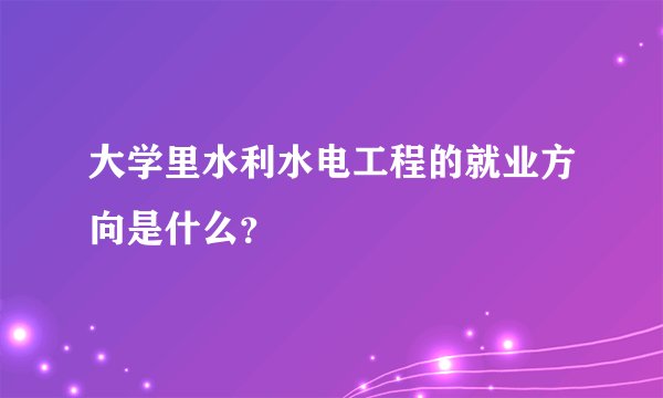 大学里水利水电工程的就业方向是什么？