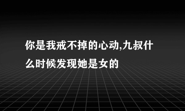 你是我戒不掉的心动,九叔什么时候发现她是女的