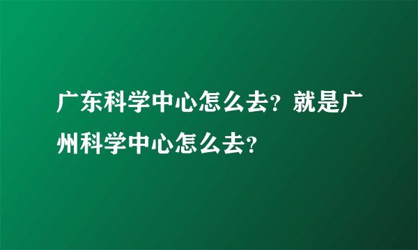 广东科学中心怎么去？就是广州科学中心怎么去？