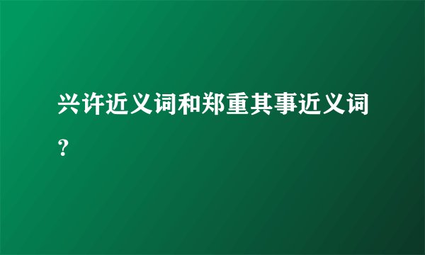 兴许近义词和郑重其事近义词？