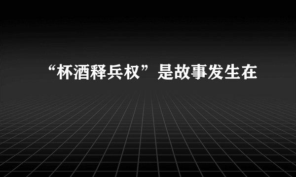 “杯酒释兵权”是故事发生在