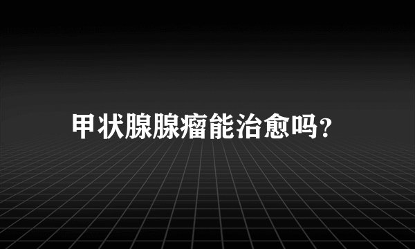 甲状腺腺瘤能治愈吗？