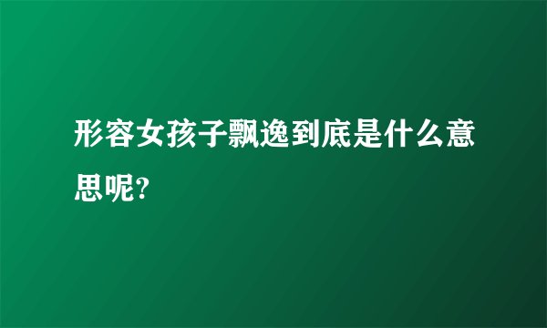 形容女孩子飘逸到底是什么意思呢?