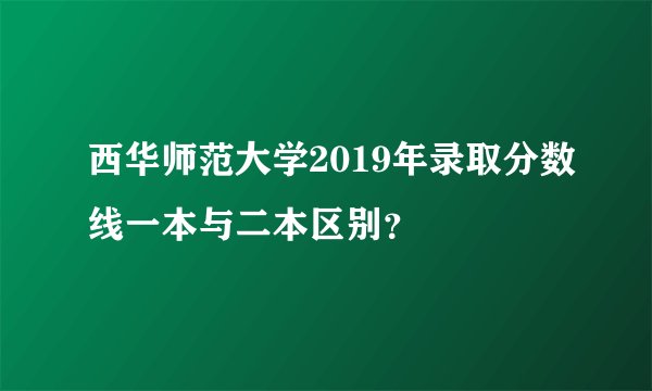 西华师范大学2019年录取分数线一本与二本区别？