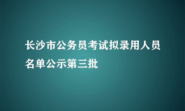 长沙市公务员考试拟录用人员名单公示第三批