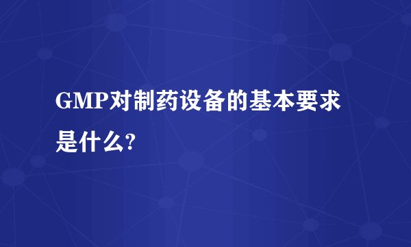 GMP对制药设备的基本要求是什么?