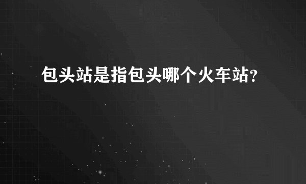 包头站是指包头哪个火车站？