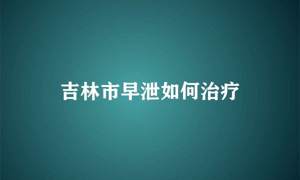 吉林市早泄如何治疗