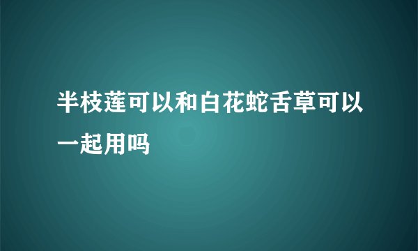 半枝莲可以和白花蛇舌草可以一起用吗
