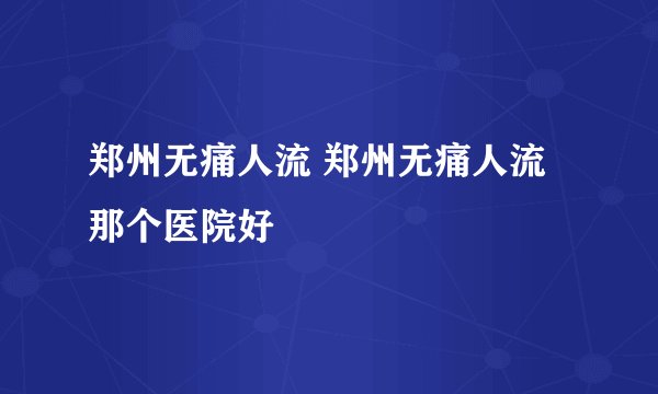 郑州无痛人流 郑州无痛人流那个医院好 