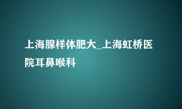 上海腺样体肥大_上海虹桥医院耳鼻喉科