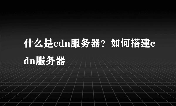 什么是cdn服务器？如何搭建cdn服务器