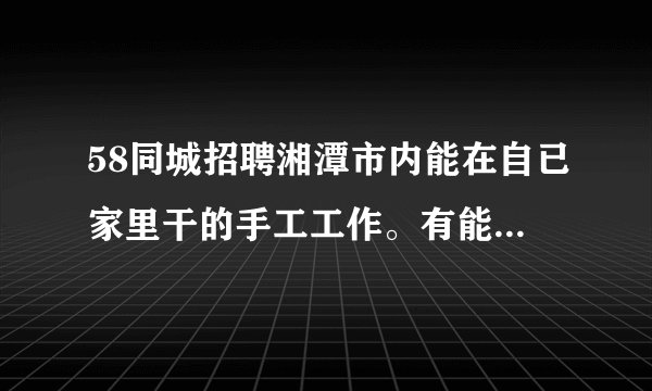 58同城招聘湘潭市内能在自已家里干的手工工作。有能在自己家里加工的手工活吗？