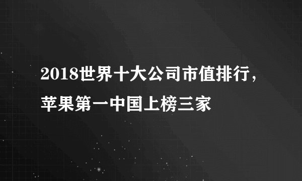 2018世界十大公司市值排行，苹果第一中国上榜三家