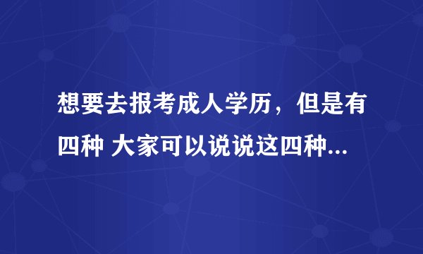 想要去报考成人学历,但是有四种 大家可以说说这四种有什么区别吗?哪种更好