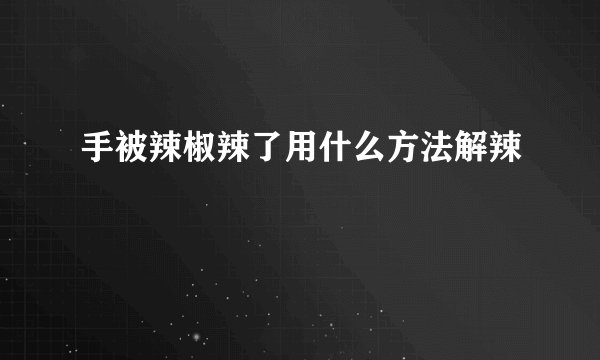 手被辣椒辣了用什么方法解辣