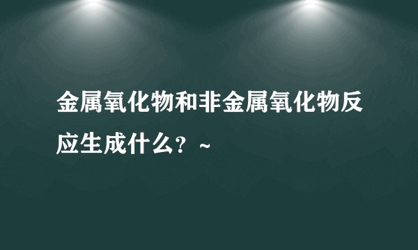 金属氧化物和非金属氧化物反应生成什么?~