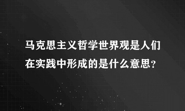 马克思主义哲学世界观是人们在实践中形成的是什么意思？
