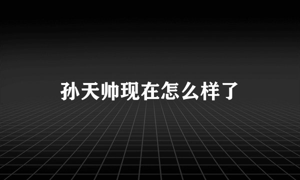 孙天帅现在怎么样了