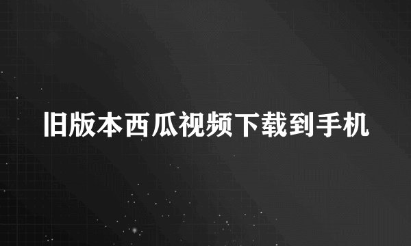 旧版本西瓜视频下载到手机