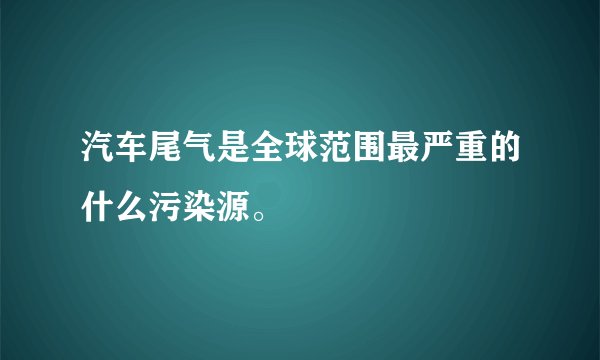 汽车尾气是全球范围最严重的什么污染源。