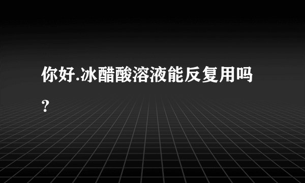 你好.冰醋酸溶液能反复用吗？