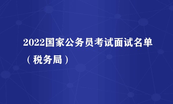 2022国家公务员考试面试名单（税务局）