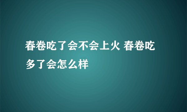 春卷吃了会不会上火 春卷吃多了会怎么样
