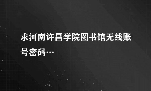 求河南许昌学院图书馆无线账号密码…