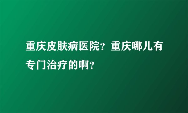 重庆皮肤病医院？重庆哪儿有专门治疗的啊？