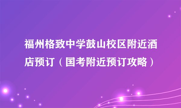 福州格致中学鼓山校区附近酒店预订（国考附近预订攻略）