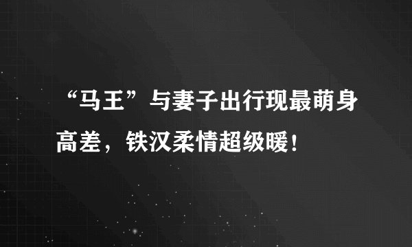 “马王”与妻子出行现最萌身高差，铁汉柔情超级暖！