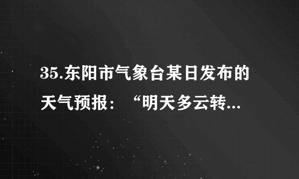 35.东阳市气象台某日发布的天气预报：“明天多云转阴，局部有小雨，温度14～23℃，东北风4～5级，阵风6级”。下列说法中错误的是(  ) A. “东北风”可通过风向标测定                             B. “阵风6级”可通过风速仪测定C. “温度14～23℃”可通过温度计测定                D. “明天多云转阴”说明明天由高气压控制