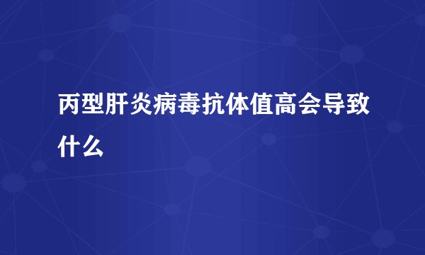 丙型肝炎病毒抗体值高会导致什么