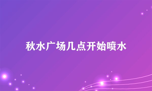 秋水广场几点开始喷水