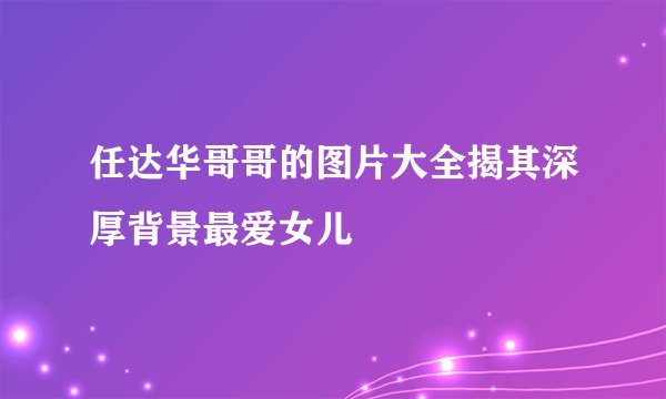 任达华哥哥的图片大全揭其深厚背景最爱女儿