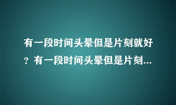 有一段时间头晕但是片刻就好?有一段时间头晕但是片刻...