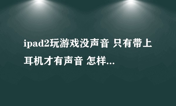 ipad2玩游戏没声音 只有带上耳机才有声音 怎样设置不带耳机也有声音?