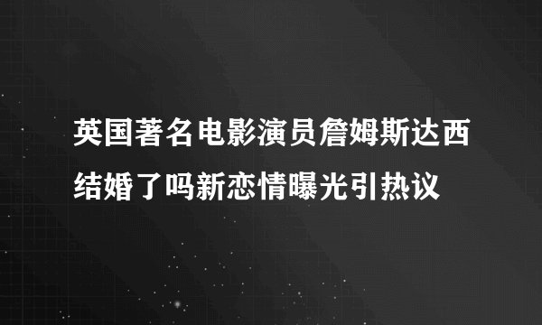 英国著名电影演员詹姆斯达西结婚了吗新恋情曝光引热议