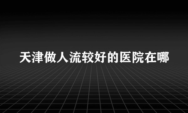 天津做人流较好的医院在哪