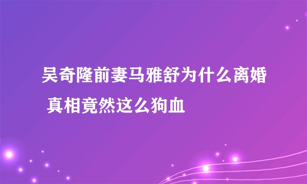 吴奇隆前妻马雅舒为什么离婚 真相竟然这么狗血